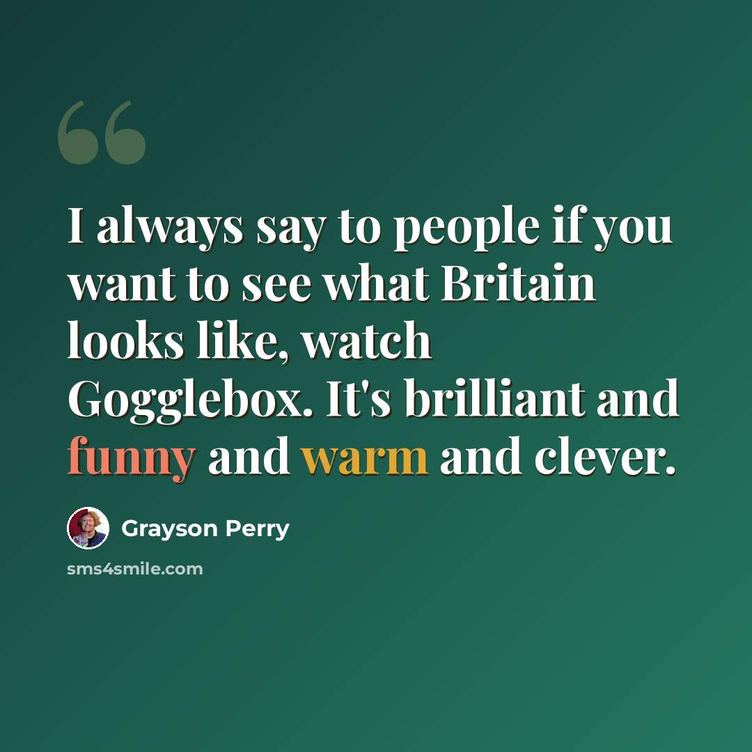 “I always say to people if you want to see what Britain looks like, watch Gogglebox. It's brilliant and funny and warm and clever.” quote by Grayson Perry