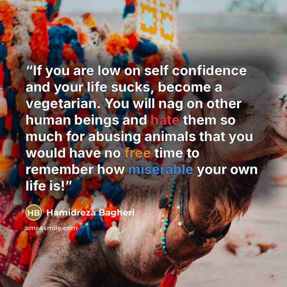 “If you are low on self confidence and your life sucks, become a vegetarian. You will nag on other human beings and hate them so much for abusing animals that you would have no free time to remember how miserable your own life is!” quote by Hamidreza Bagheri