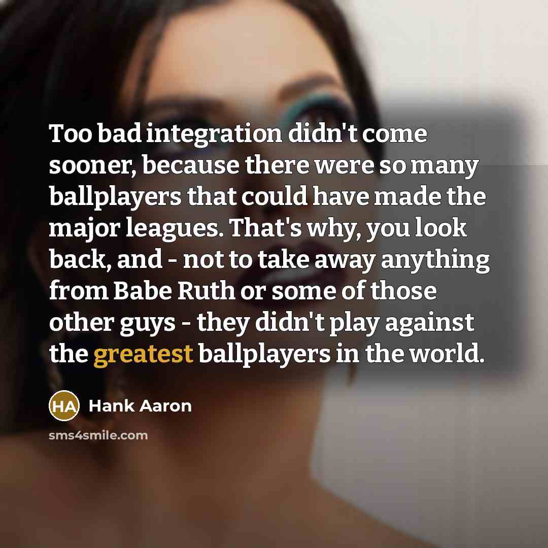“Too bad integration didn't come sooner, because there were so many ballplayers that could have made the major leagues. That's why, you look back, and - not to take away anything from Babe Ruth or some of those other guys - they didn't play against the greatest ballplayers in the world.” quote by Hank Aaron