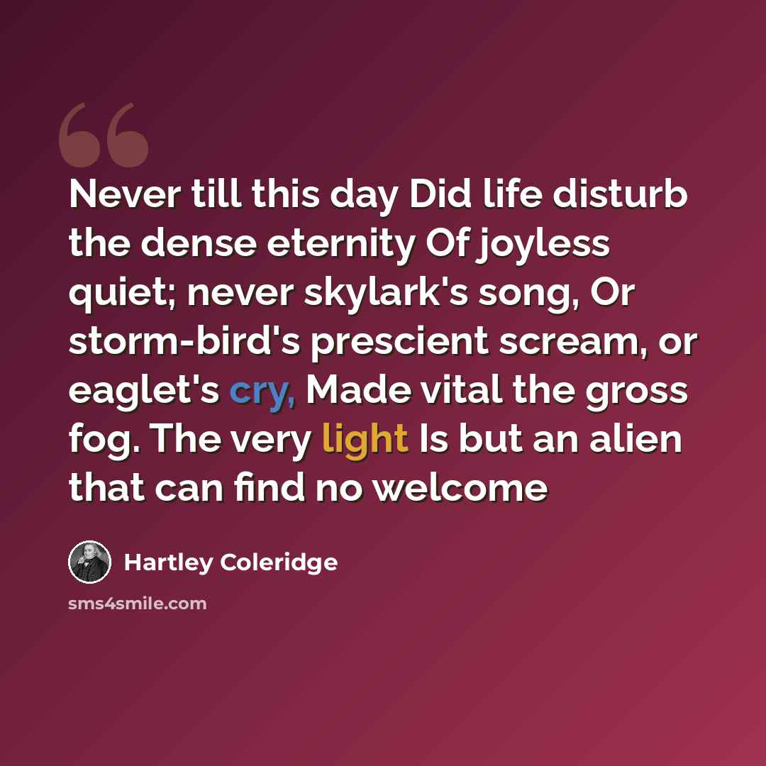“Never till this day Did life disturb the dense eternity Of joyless quiet; never skylark's song, Or storm-bird's prescient scream, or eaglet's cry, Made vital the gross fog. The very light Is but an alien that can find no welcome” quote by Hartley Coleridge