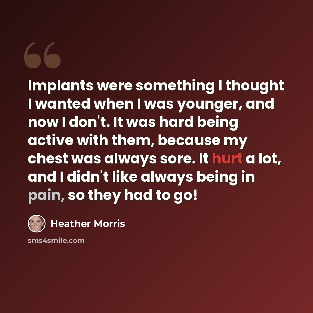 “Implants were something I thought I wanted when I was younger, and now I don't. It was hard being active with them, because my chest was always sore. It hurt a lot, and I didn't like always being in pain, so they had to go!” quote by Heather Morris