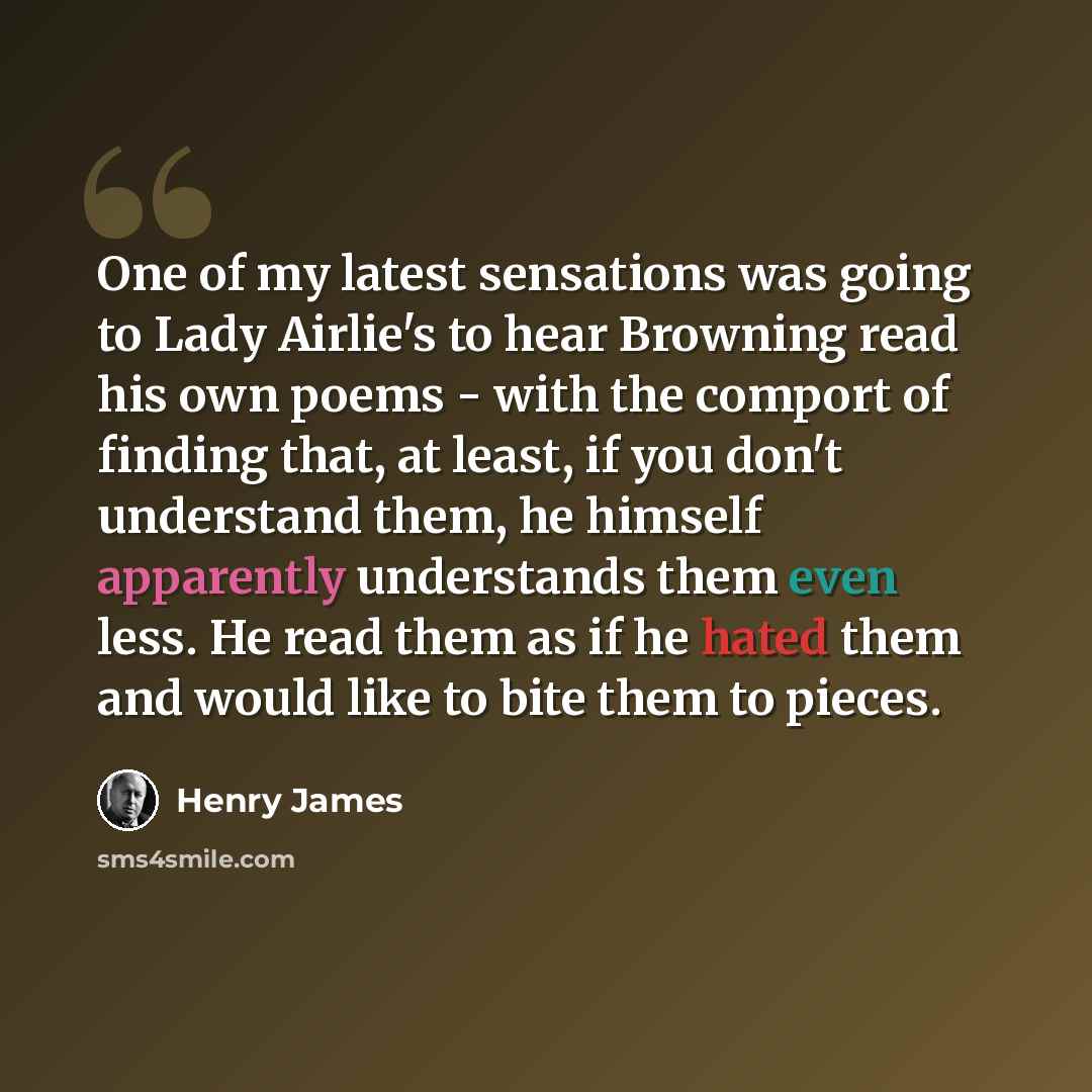 “One of my latest sensations was going to Lady Airlie's to hear Browning read his own poems - with the comport of finding that, at least, if you don't understand them, he himself apparently understands them even less. He read them as if he hated them and would like to bite them to pieces.” quote by Henry James