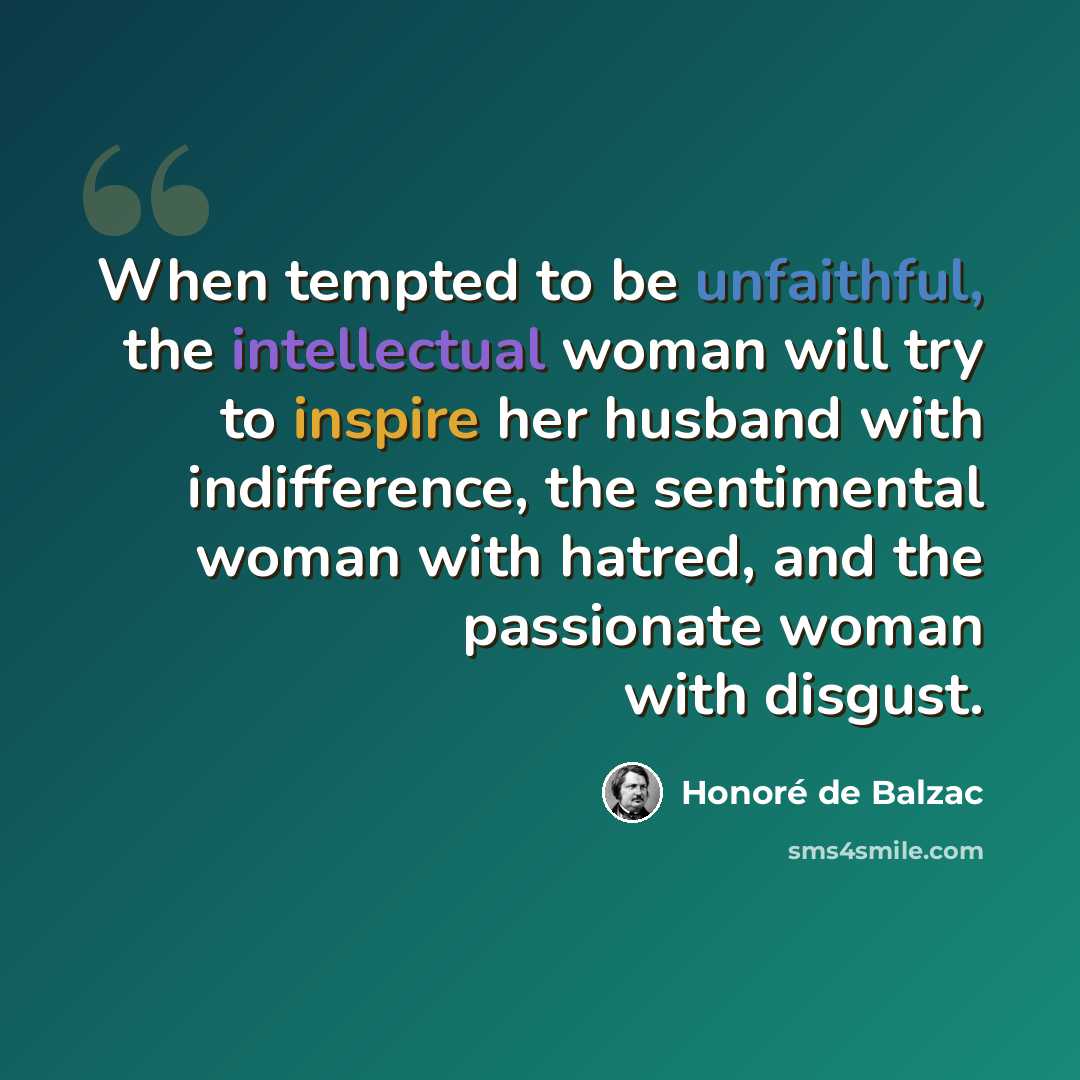 “When tempted to be unfaithful, the intellectual woman will try to inspire her husband with indifference, the sentimental woman with hatred, and the passionate woman with disgust.” quote by Honore de Balzac