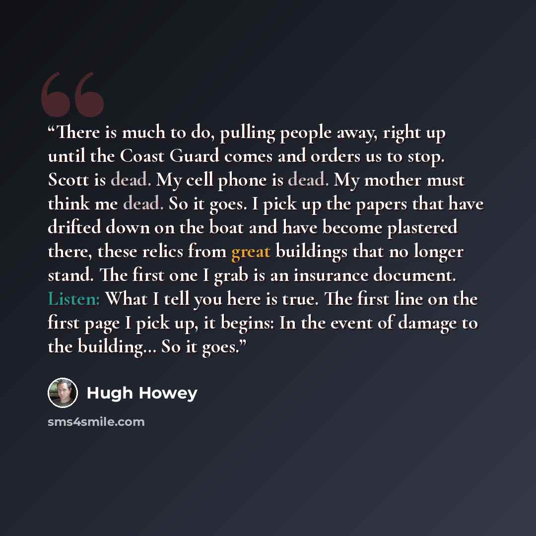 “There is much to do, pulling people away, right up until the Coast Guard comes and orders us to stop. Scott is dead. My cell phone is dead. My mother must think me dead. So it goes. I pick up the papers that have drifted down on the boat and have become plastered there, these relics from great…” quote by Hugh Howey