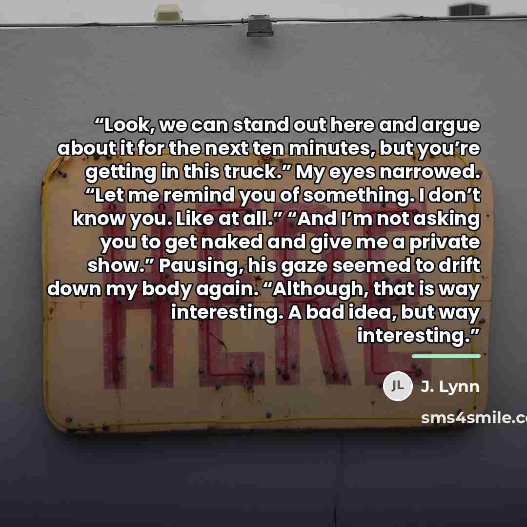 “Look, we can stand out here and argue about it for the next ten minutes, but you’re getting in this truck.” My eyes narrowed. “Let me remind you of something. I don’t know you. Like at all.” “And I’m not asking you to get naked and give me a private show.” Pausing, his gaze seemed to drift down my…” quote by J. Lynn
