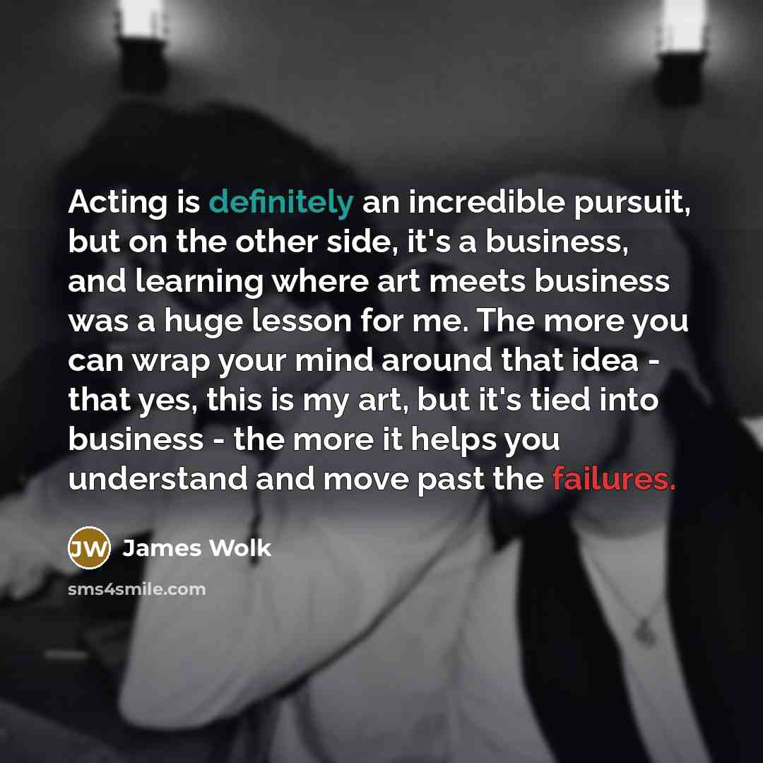“Acting is definitely an incredible pursuit, but on the other side, it's a business, and learning where art meets business was a huge lesson for me. The more you can wrap your mind around that idea - that yes, this is my art, but it's tied into business - the more it helps you understand and move…” quote by James Wolk