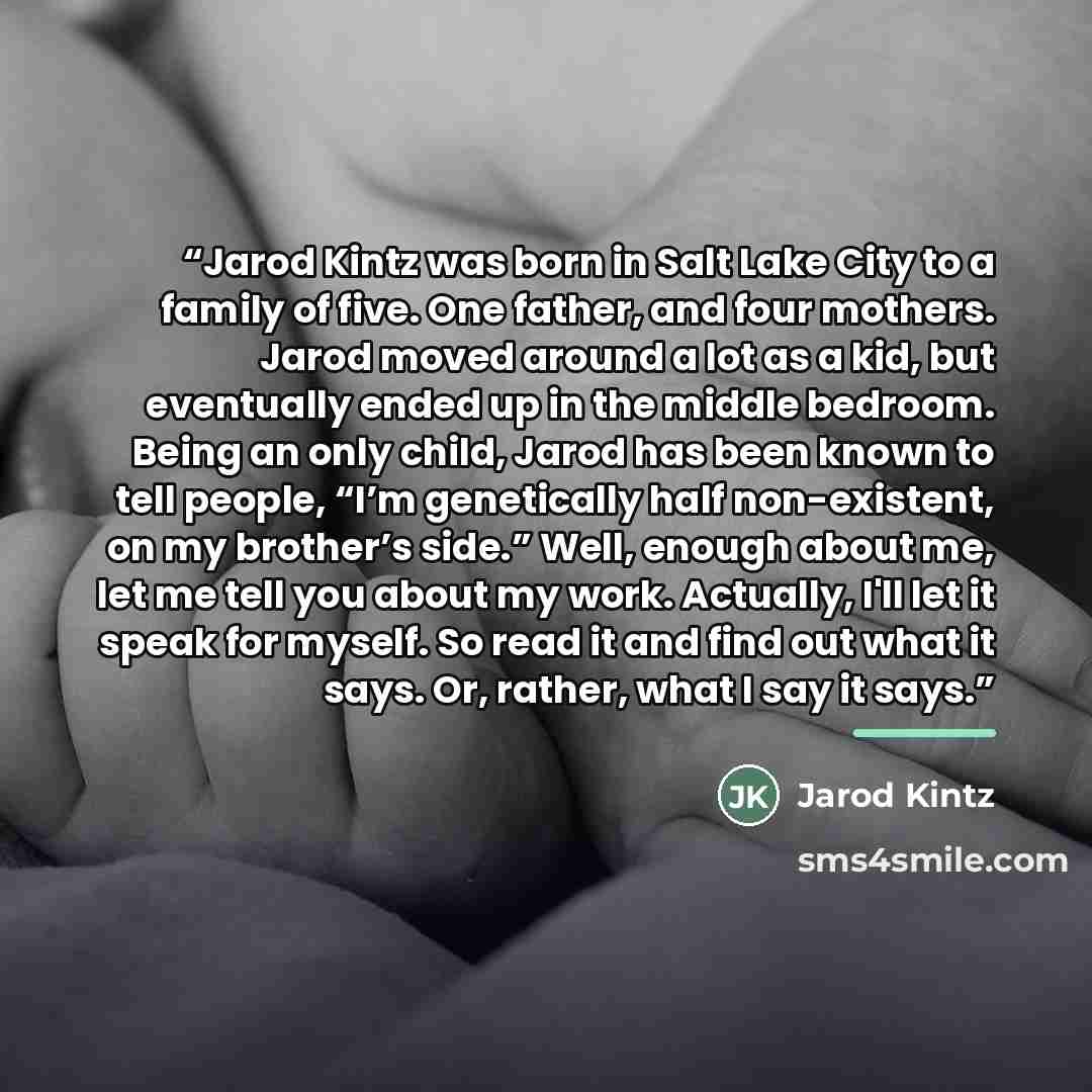 “Jarod Kintz was born in Salt Lake City to a family of five. One father, and four mothers. Jarod moved around a lot as a kid, but eventually ended up in the middle bedroom. Being an only child, Jarod has been known to tell people, “I’m genetically half non-existent, on my brother’s side.” Well…” quote by Jarod Kintz