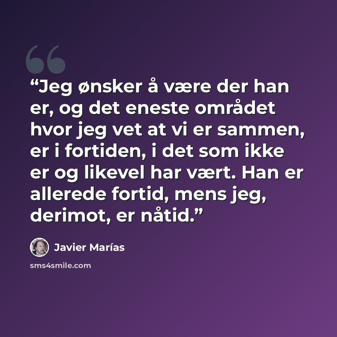 “Jeg ønsker å være der han er, og det eneste området hvor jeg vet at vi er sammen, er i fortiden, i det som ikke er og likevel har vært. Han er allerede fortid, mens jeg, derimot, er nåtid.” quote by Javier Marías