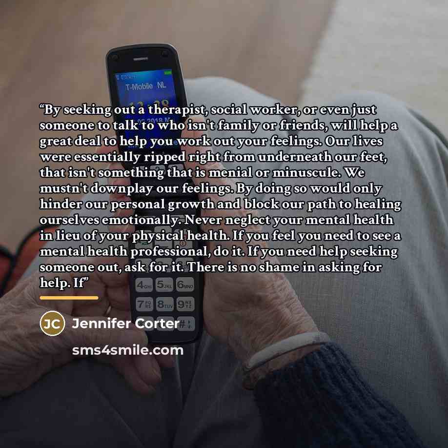 “By seeking out a therapist, social worker, or even just someone to talk to who isn't family or friends, will help a great deal to help you work out your feelings. Our lives were essentially ripped right from underneath our feet, that isn't something that is menial or minuscule. We mustn't downplay…” quote by Jennifer Corter