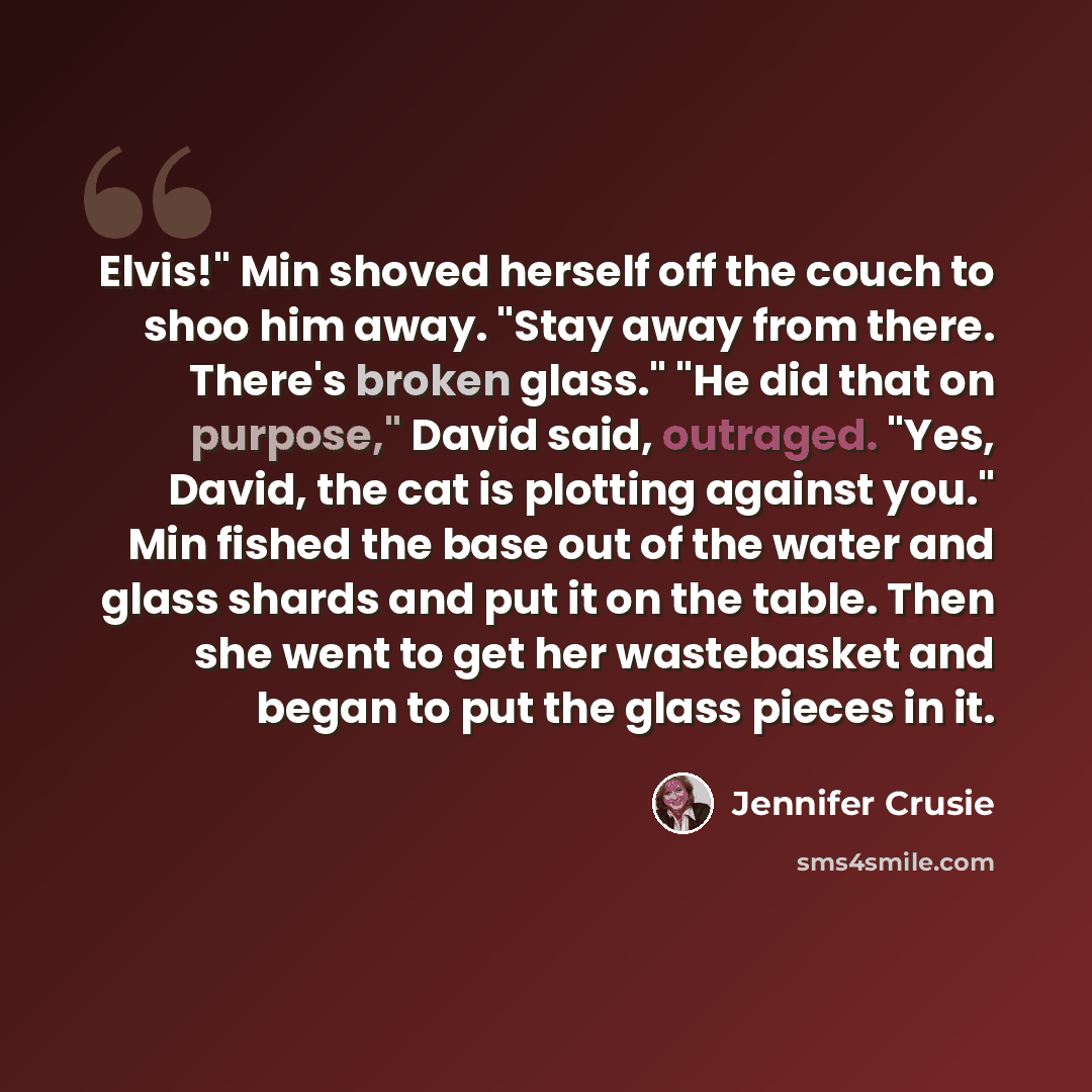 “Elvis!" Min shoved herself off the couch to shoo him away. "Stay away from there. There's broken glass." "He did that on purpose," David said, outraged. "Yes, David, the cat is plotting against you." Min fished the base out of the water and glass shards and put it on the table. Then she went to…” quote by Jennifer Crusie