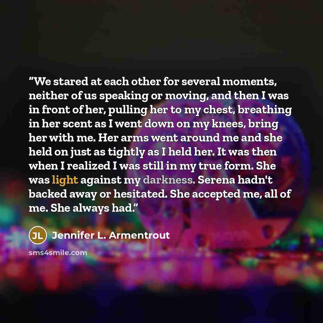 “We stared at each other for several moments, neither of us speaking or moving, and then I was in front of her, pulling her to my chest, breathing in her scent as I went down on my knees, bring her with me. Her arms went around me and she held on just as tightly as I held her. It was then when I…” quote by Jennifer L. Armentrout