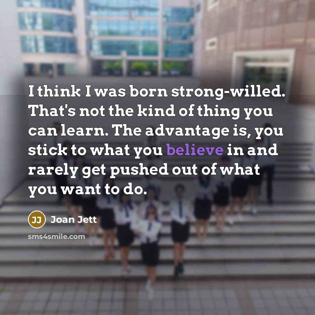 “I think I was born strong-willed. That's not the kind of thing you can learn. The advantage is, you stick to what you believe in and rarely get pushed out of what you want to do.” quote by Joan Jett