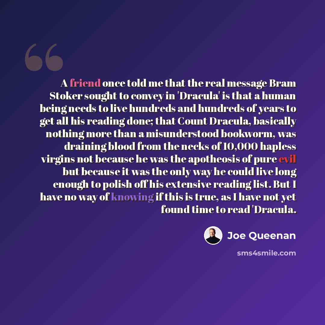 “A friend once told me that the real message Bram Stoker sought to convey in 'Dracula' is that a human being needs to live hundreds and hundreds of years to get all his reading done; that Count Dracula, basically nothing more than a misunderstood bookworm, was draining blood from the necks of…” quote by Joe Queenan