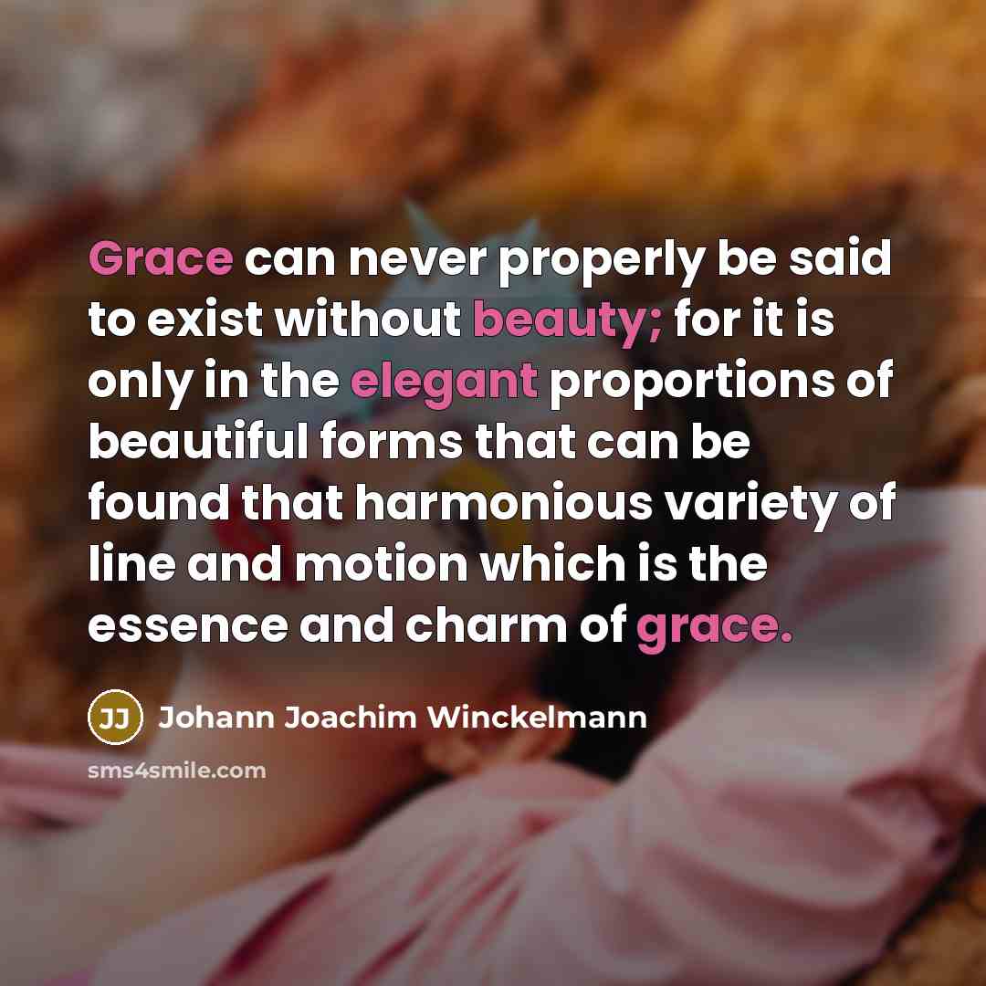 “Grace can never properly be said to exist without beauty; for it is only in the elegant proportions of beautiful forms that can be found that harmonious variety of line and motion which is the essence and charm of grace.” quote by Johann Joachim Winckelmann