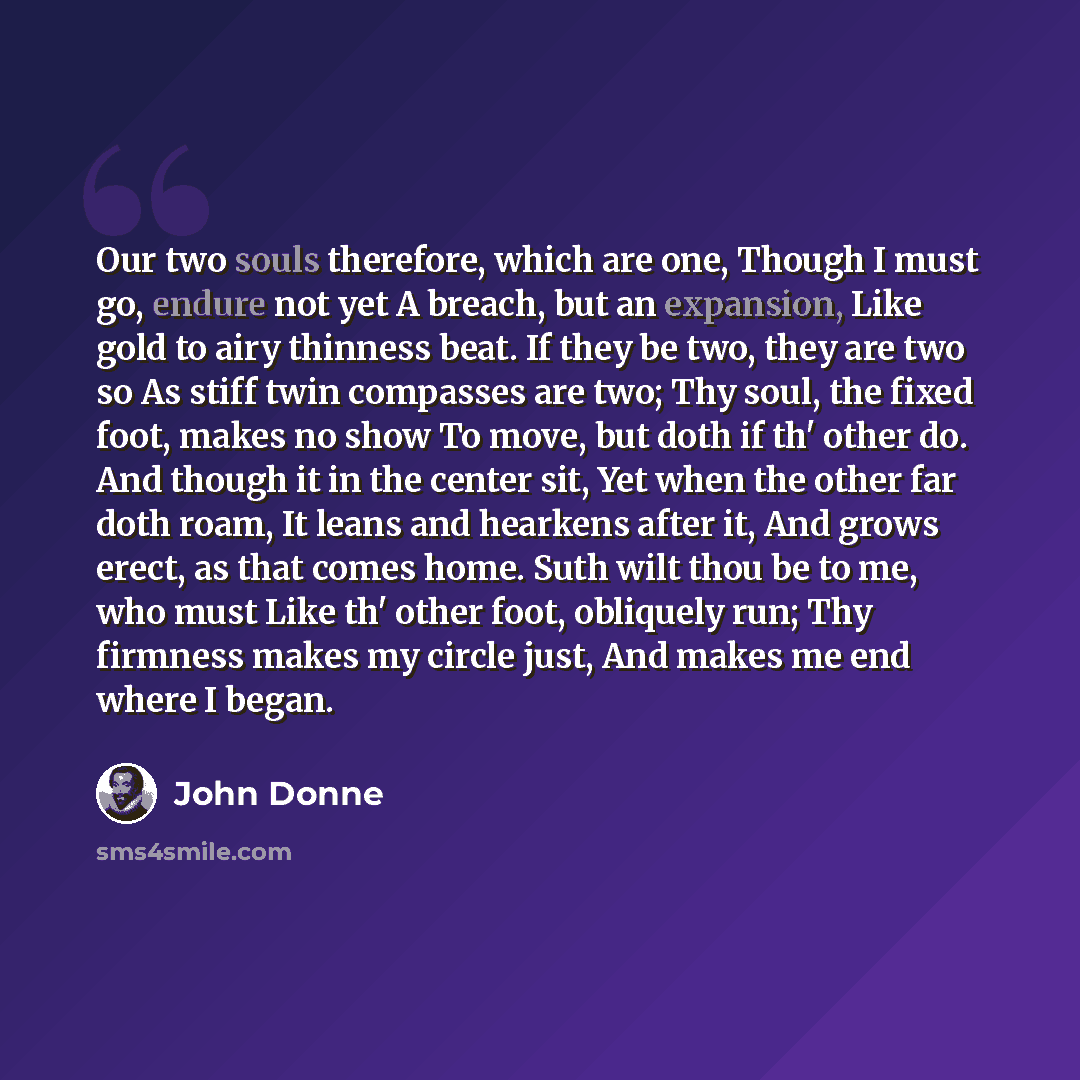 “Our two souls therefore, which are one, Though I must go, endure not yet A breach, but an expansion, Like gold to airy thinness beat. If they be two, they are two so As stiff twin compasses are two; Thy soul, the fixed foot, makes no show To move, but doth if th' other do. And though it in the…” quote by John Donne