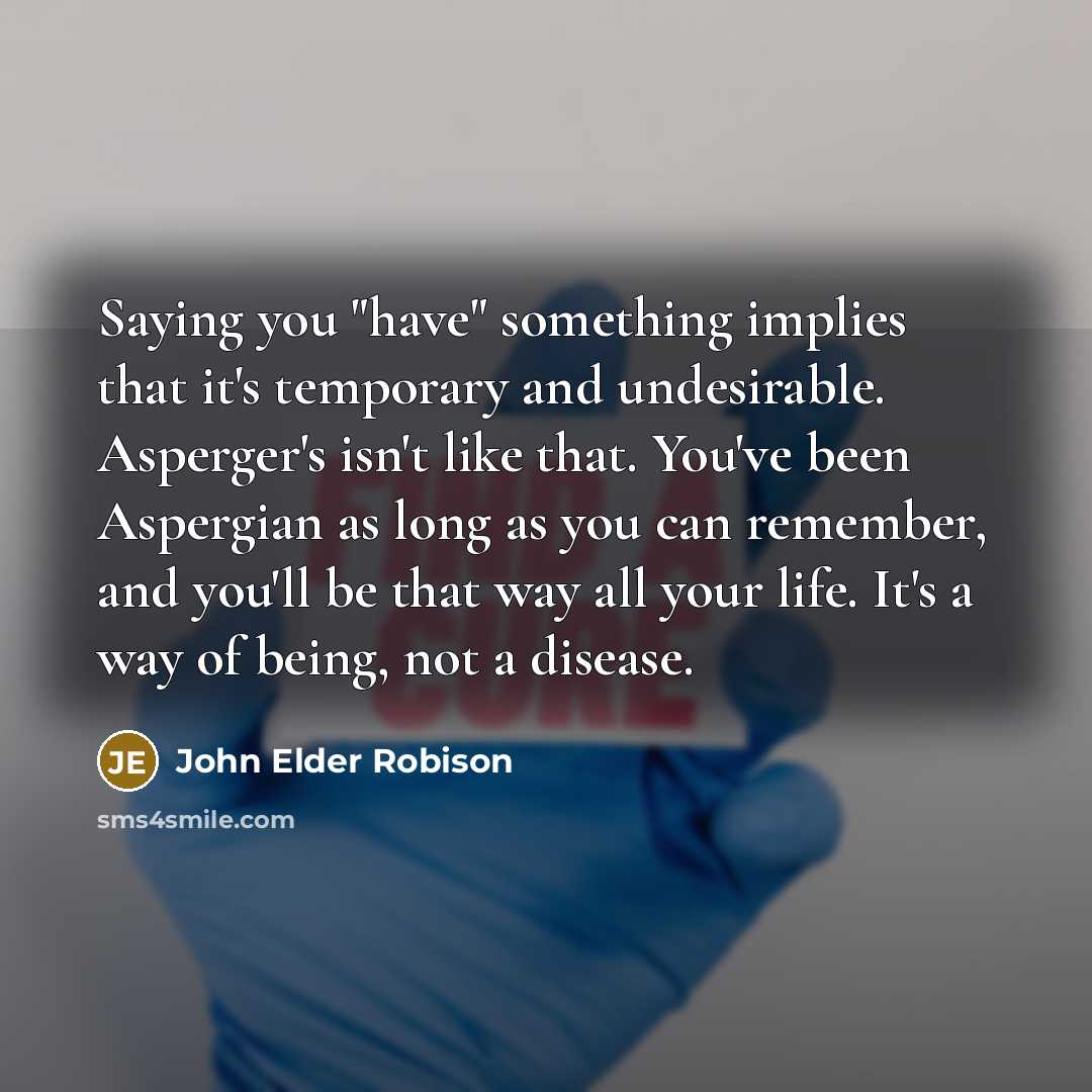 “Saying you "have" something implies that it's temporary and undesirable. Asperger's isn't like that. You've been Aspergian as long as you can remember, and you'll be that way all your life. It's a way of being, not a disease.” quote by John Elder Robison