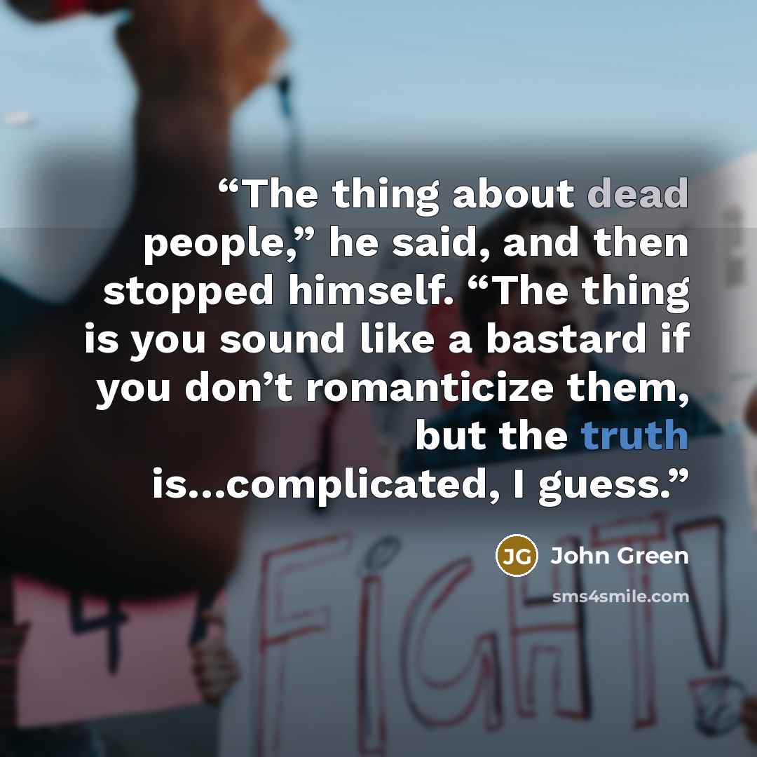 “The thing about dead people,” he said, and then stopped himself. “The thing is you sound like a bastard if you don’t romanticize them, but the truth is…complicated, I guess.” quote by John Green