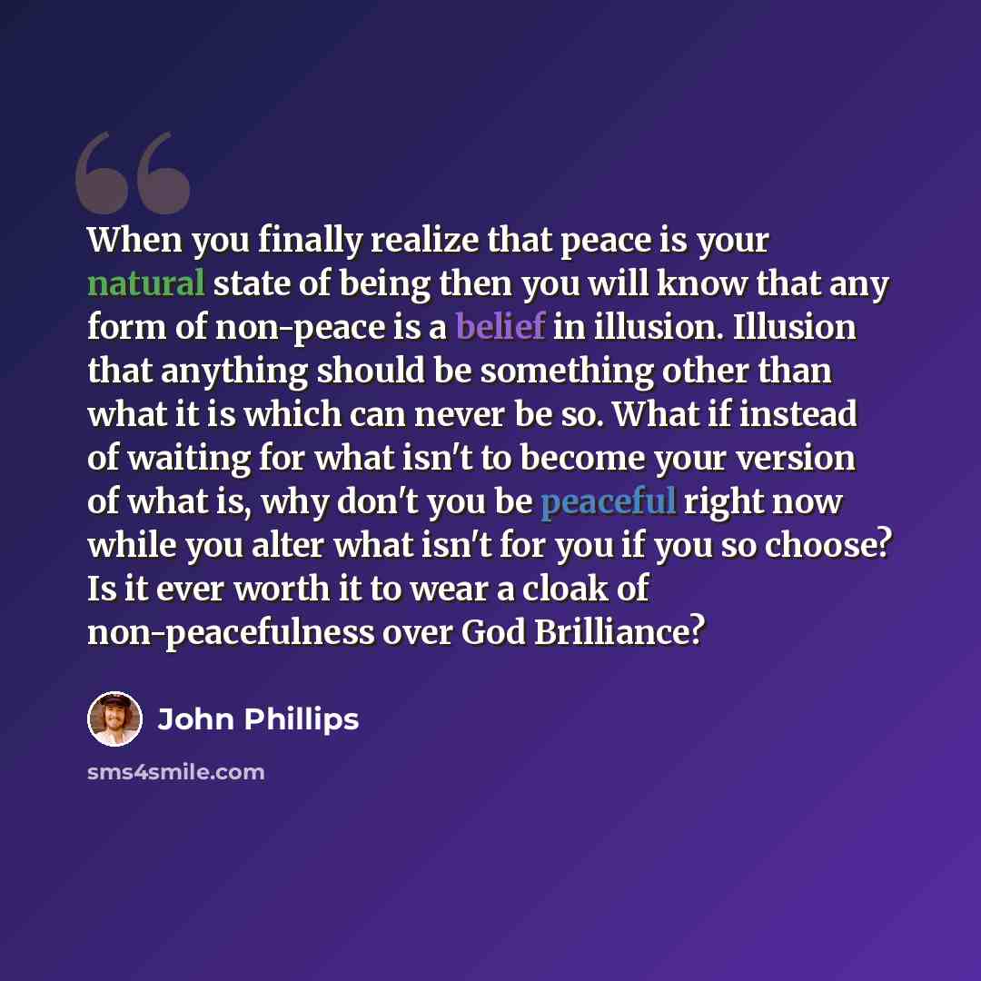 “When you finally realize that peace is your natural state of being then you will know that any form of non-peace is a belief in illusion. Illusion that anything should be something other than what it is which can never be so. What if instead of waiting for what isn't to become your version of what…” quote by John Phillips