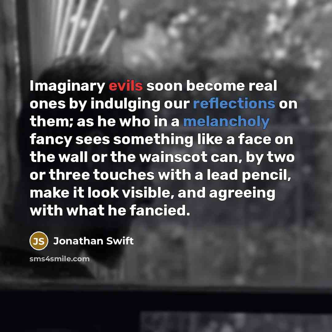 “Imaginary evils soon become real ones by indulging our reflections on them; as he who in a melancholy fancy sees something like a face on the wall or the wainscot can, by two or three touches with a lead pencil, make it look visible, and agreeing with what he fancied.” quote by Jonathan Swift