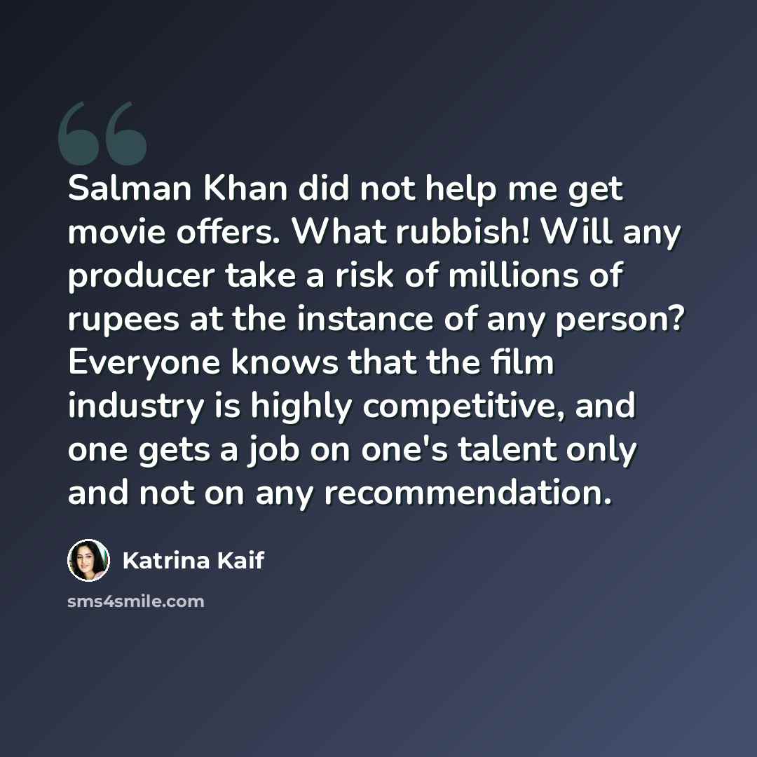 “Salman Khan did not help me get movie offers. What rubbish! Will any producer take a risk of millions of rupees at the instance of any person? Everyone knows that the film industry is highly competitive, and one gets a job on one's talent only and not on any recommendation.” quote by Katrina Kaif