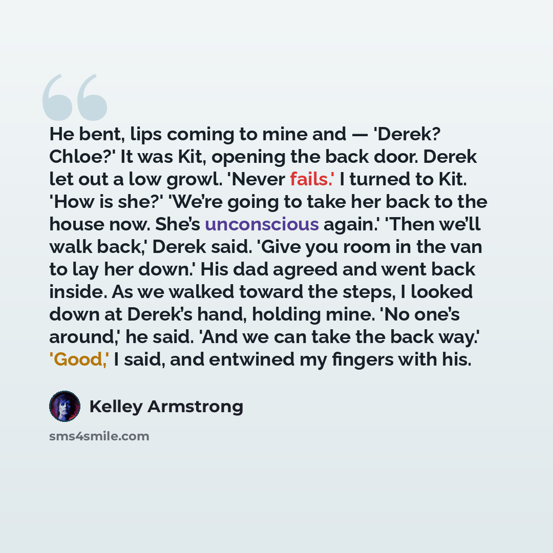 “He bent, lips coming to mine and — 'Derek? Chloe?' It was Kit, opening the back door. Derek let out a low growl. 'Never fails.' I turned to Kit. 'How is she?' 'We’re going to take her back to the house now. She’s unconscious again.' 'Then we’ll walk back,' Derek said. 'Give you room in the van to…” quote by Kelley Armstrong