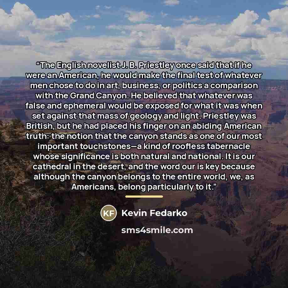 “The English novelist J. B. Priestley once said that if he were an American, he would make the final test of whatever men chose to do in art, business, or politics a comparison with the Grand Canyon. He believed that whatever was false and ephemeral would be exposed for what it was when set against…” quote by Kevin Fedarko