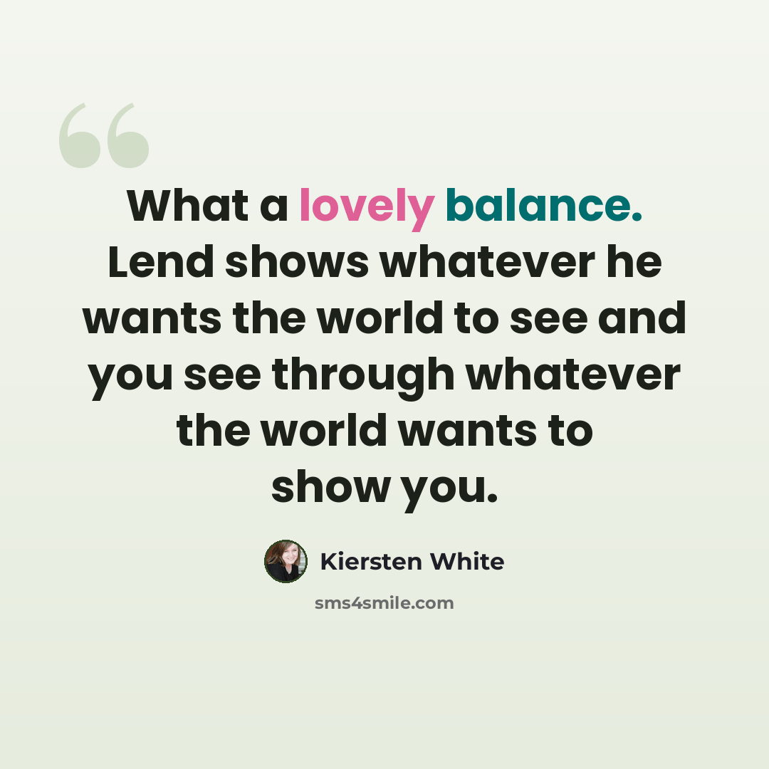 “What a lovely balance. Lend shows whatever he wants the world to see and you see through whatever the world wants to show you.” quote by Kiersten White