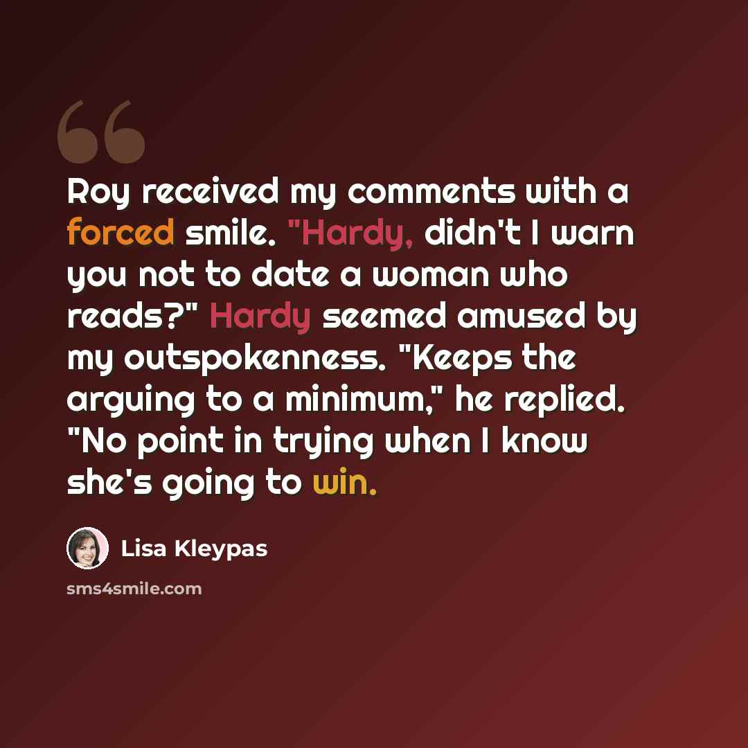 “Roy received my comments with a forced smile. "Hardy, didn't I warn you not to date a woman who reads?" Hardy seemed amused by my outspokenness. "Keeps the arguing to a minimum," he replied. "No point in trying when I know she's going to win.” quote by Lisa Kleypas