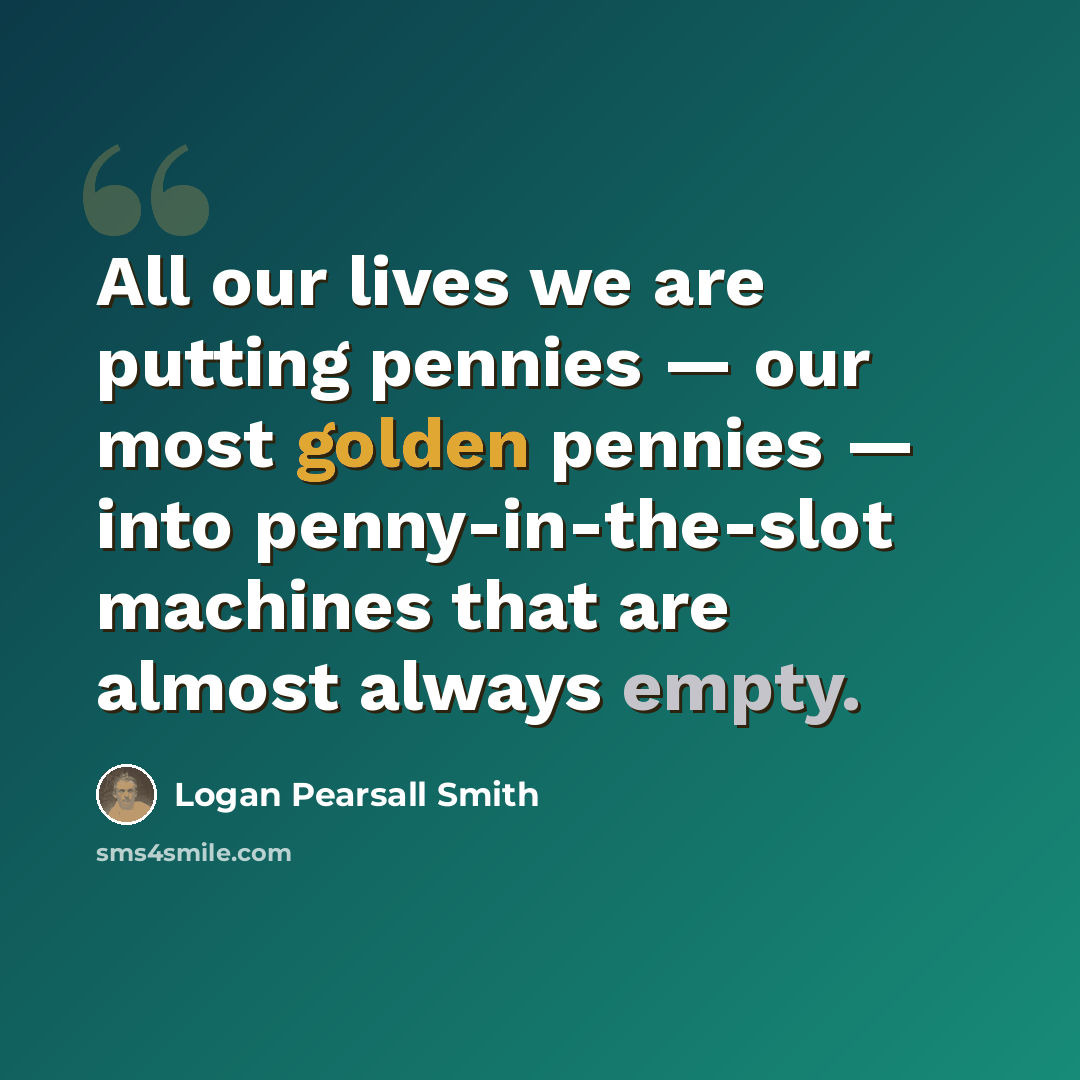 “All our lives we are putting pennies — our most golden pennies — into penny-in-the-slot machines that are almost always empty.” quote by Logan Pearsall Smith