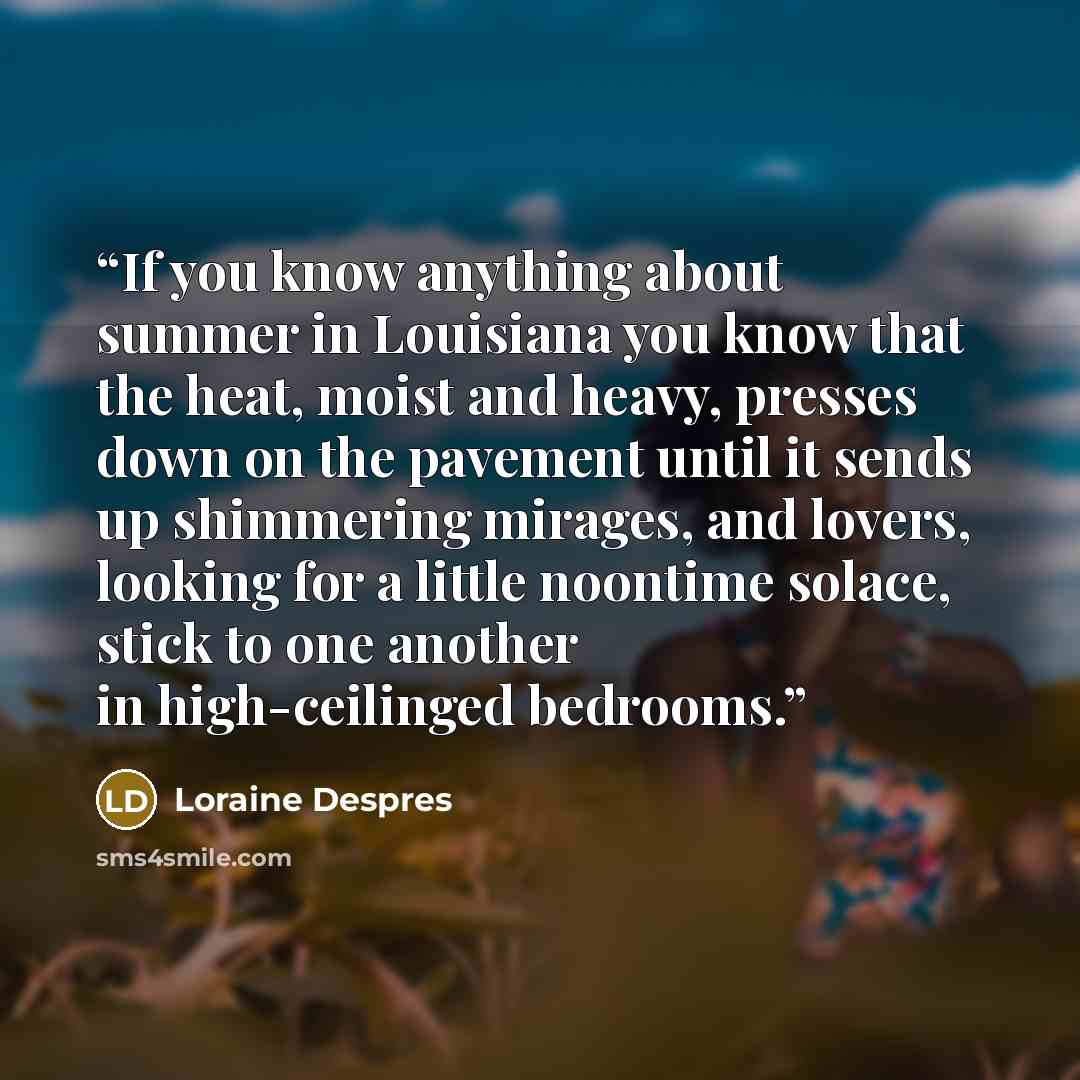 “If you know anything about summer in Louisiana you know that the heat, moist and heavy, presses down on the pavement until it sends up shimmering mirages, and lovers, looking for a little noontime solace, stick to one another in high-ceilinged bedrooms.” quote by Loraine Despres