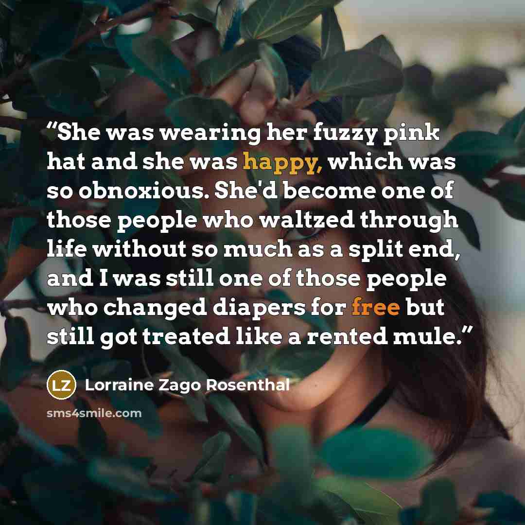 “She was wearing her fuzzy pink hat and she was happy, which was so obnoxious. She'd become one of those people who waltzed through life without so much as a split end, and I was still one of those people who changed diapers for free but still got treated like a rented mule.” quote by Lorraine Zago Rosenthal