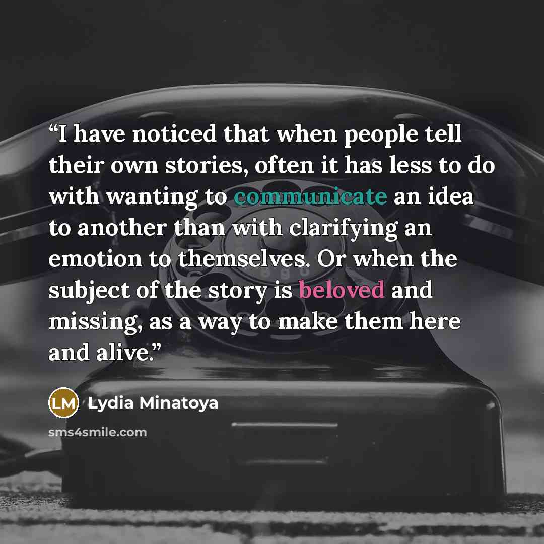 “I have noticed that when people tell their own stories, often it has less to do with wanting to communicate an idea to another than with clarifying an emotion to themselves. Or when the subject of the story is beloved and missing, as a way to make them here and alive.” quote by Lydia Minatoya