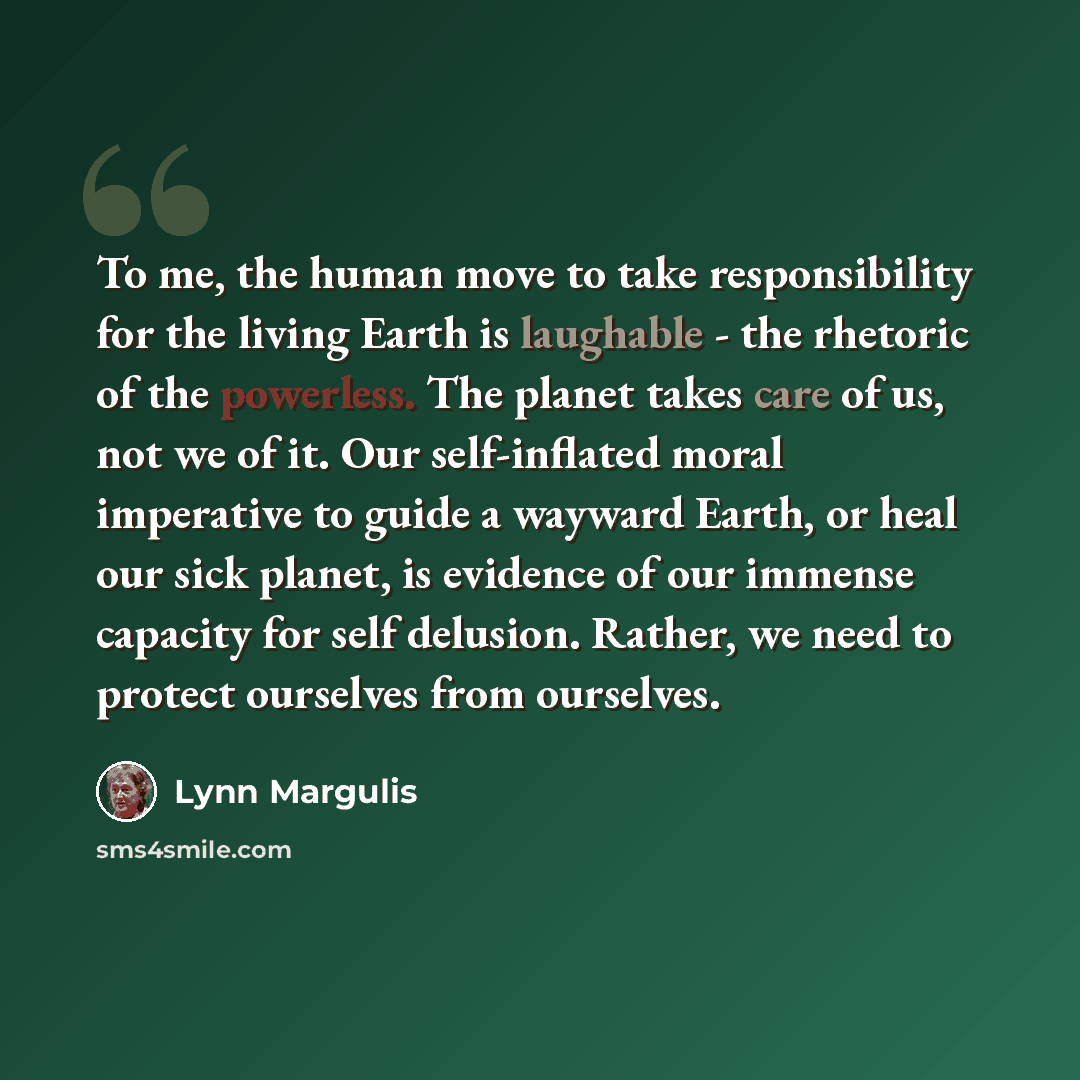 “To me, the human move to take responsibility for the living Earth is laughable - the rhetoric of the powerless. The planet takes care of us, not we of it. Our self-inflated moral imperative to guide a wayward Earth, or heal our sick planet, is evidence of our immense capacity for self delusion…” quote by Lynn Margulis