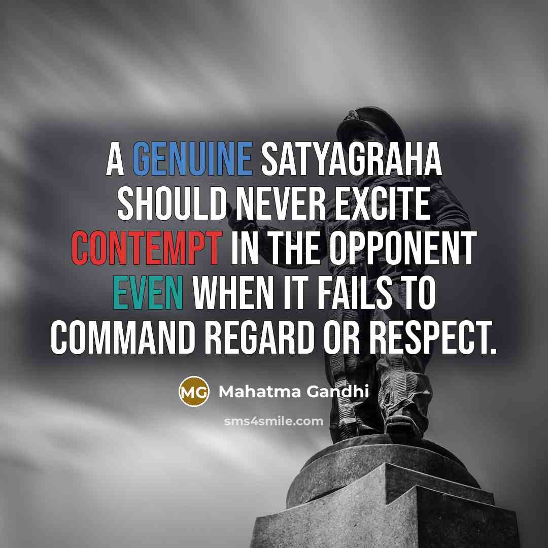 “A genuine satyagraha should never excite contempt in the opponent even when it fails to command regard or respect.” quote by Mahatma Gandhi