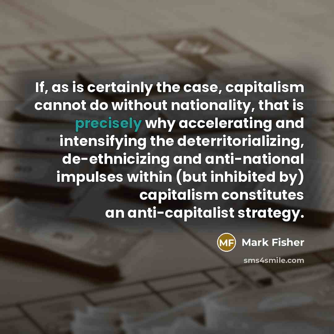 “If, as is certainly the case, capitalism cannot do without nationality, that is precisely why accelerating and intensifying the deterritorializing, de-ethnicizing and anti-national impulses within (but inhibited by) capitalism constitutes an anti-capitalist strategy.” quote by Mark Fisher