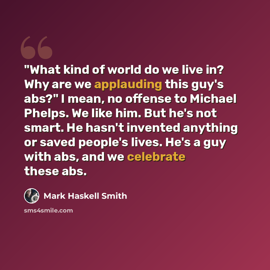 “"What kind of world do we live in? Why are we applauding this guy's abs?" I mean, no offense to Michael Phelps. We like him. But he's not smart. He hasn't invented anything or saved people's lives. He's a guy with abs, and we celebrate these abs.” quote by Mark Haskell Smith