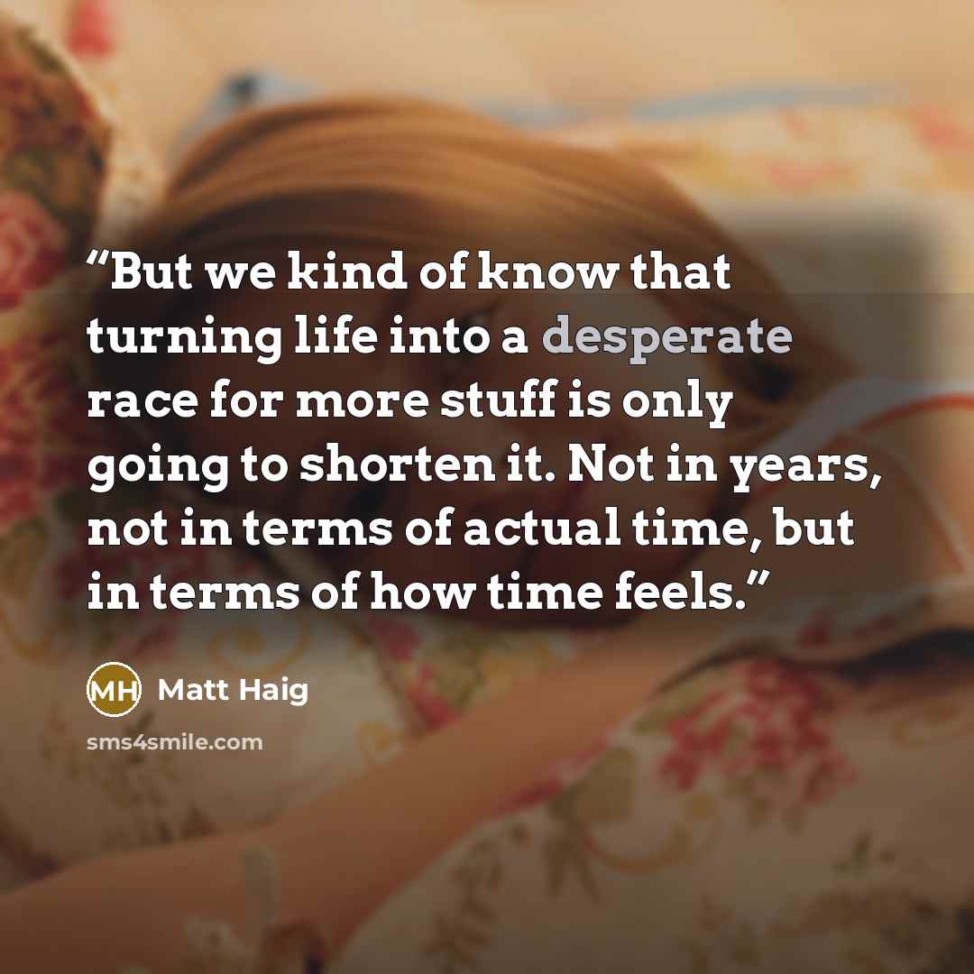 “But we kind of know that turning life into a desperate race for more stuff is only going to shorten it. Not in years, not in terms of actual time, but in terms of how time feels.” quote by Matt Haig
