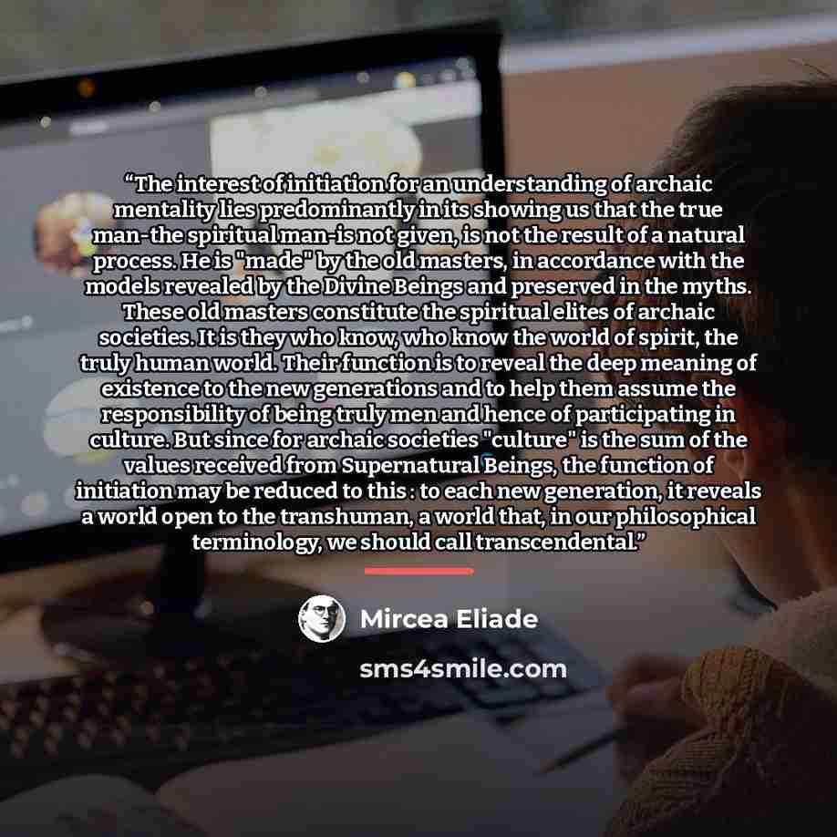 “The interest of initiation for an understanding of archaic mentality lies predominantly in its showing us that the true man-the spiritual man-is not given, is not the result of a natural process. He is "made" by the old masters, in accordance with the models revealed by the Divine Beings and…” quote by Mircea Eliade