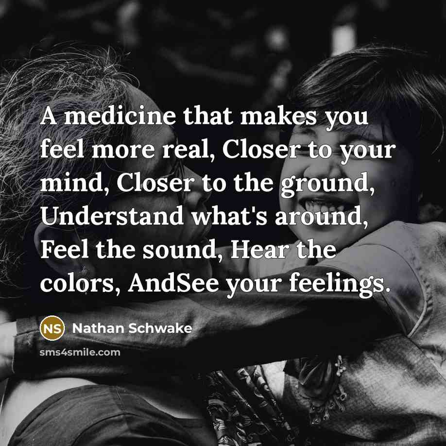 “A medicine that makes you feel more real, Closer to your mind, Closer to the ground, Understand what's around, Feel the sound, Hear the colors, AndSee your feelings.” quote by Nathan Schwake