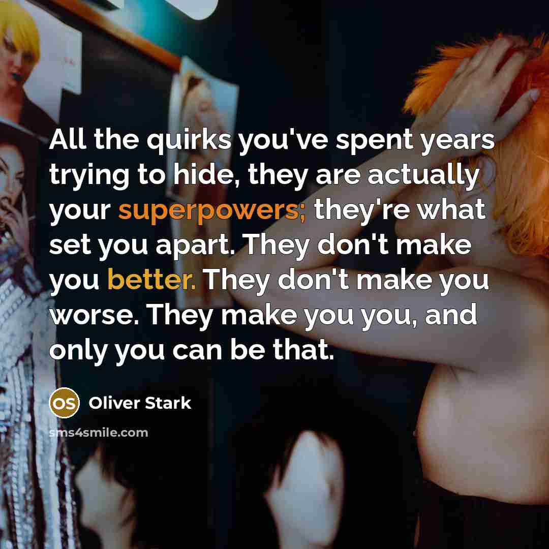 “All the quirks you've spent years trying to hide, they are actually your superpowers; they're what set you apart. They don't make you better. They don't make you worse. They make you you, and only you can be that.” quote by Oliver Stark