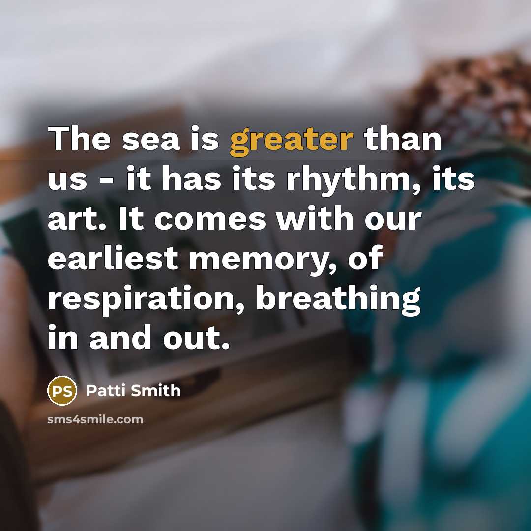 “The sea is greater than us - it has its rhythm, its art. It comes with our earliest memory, of respiration, breathing in and out.” quote by Patti Smith
