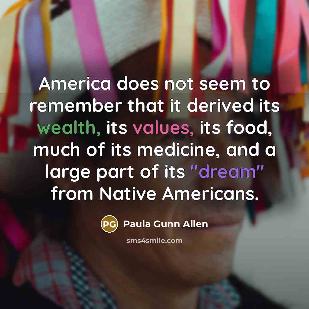 “America does not seem to remember that it derived its wealth, its values, its food, much of its medicine, and a large part of its "dream" from Native Americans.” quote by Paula Gunn Allen