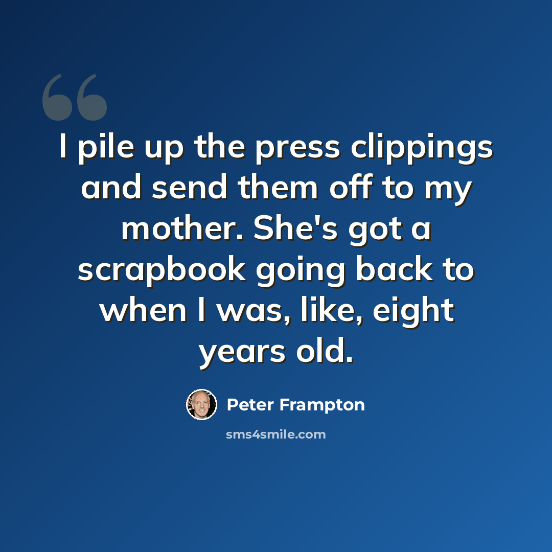 “I pile up the press clippings and send them off to my mother. She's got a scrapbook going back to when I was, like, eight years old.” quote by Peter Frampton