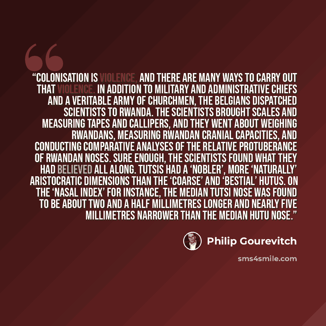 “Colonisation is violence, and there are many ways to carry out that violence. In addition to military and administrative chiefs and a veritable army of churchmen, the Belgians dispatched scientists to Rwanda. The scientists brought scales and measuring tapes and callipers, and they went about…” quote by Philip Gourevitch