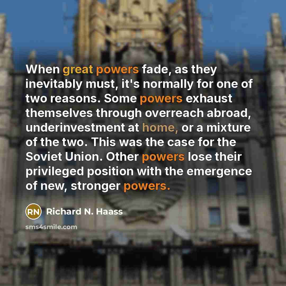 “When great powers fade, as they inevitably must, it's normally for one of two reasons. Some powers exhaust themselves through overreach abroad, underinvestment at home, or a mixture of the two. This was the case for the Soviet Union. Other powers lose their privileged position with the emergence…” quote by Richard N. Haass