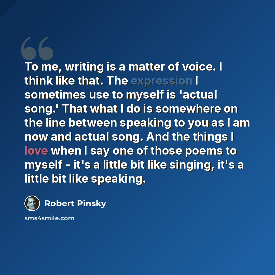 “To me, writing is a matter of voice. I think like that. The expression I sometimes use to myself is 'actual song.' That what I do is somewhere on the line between speaking to you as I am now and actual song. And the things I love when I say one of those poems to myself - it's a little bit like…” quote by Robert Pinsky