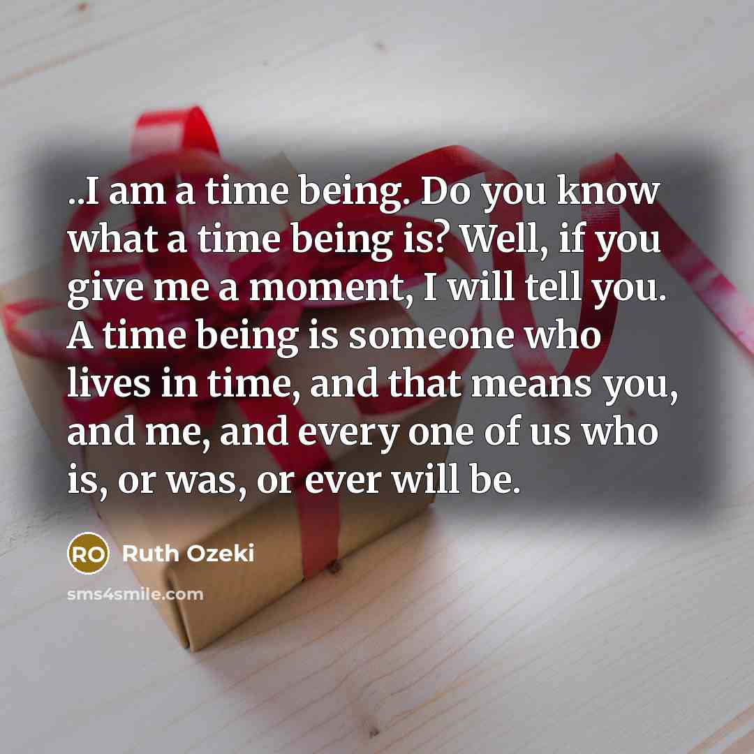 “..I am a time being. Do you know what a time being is? Well, if you give me a moment, I will tell you. A time being is someone who lives in time, and that means you, and me, and every one of us who is, or was, or ever will be.” quote by Ruth Ozeki