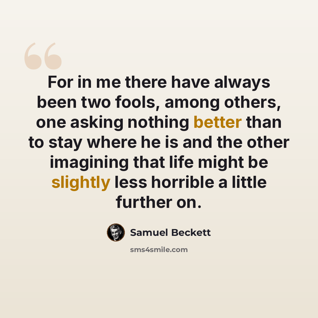 “For in me there have always been two fools, among others, one asking nothing better than to stay where he is and the other imagining that life might be slightly less horrible a little further on.” quote by Samuel Beckett