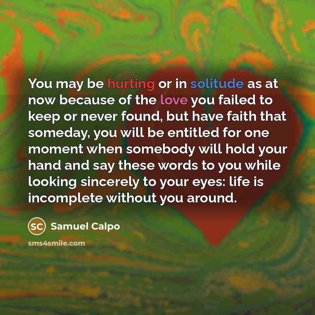 “You may be hurting or in solitude as at now because of the love you failed to keep or never found, but have faith that someday, you will be entitled for one moment when somebody will hold your hand and say these words to you while looking sincerely to your eyes: life is incomplete without you…” quote by Samuel Calpo