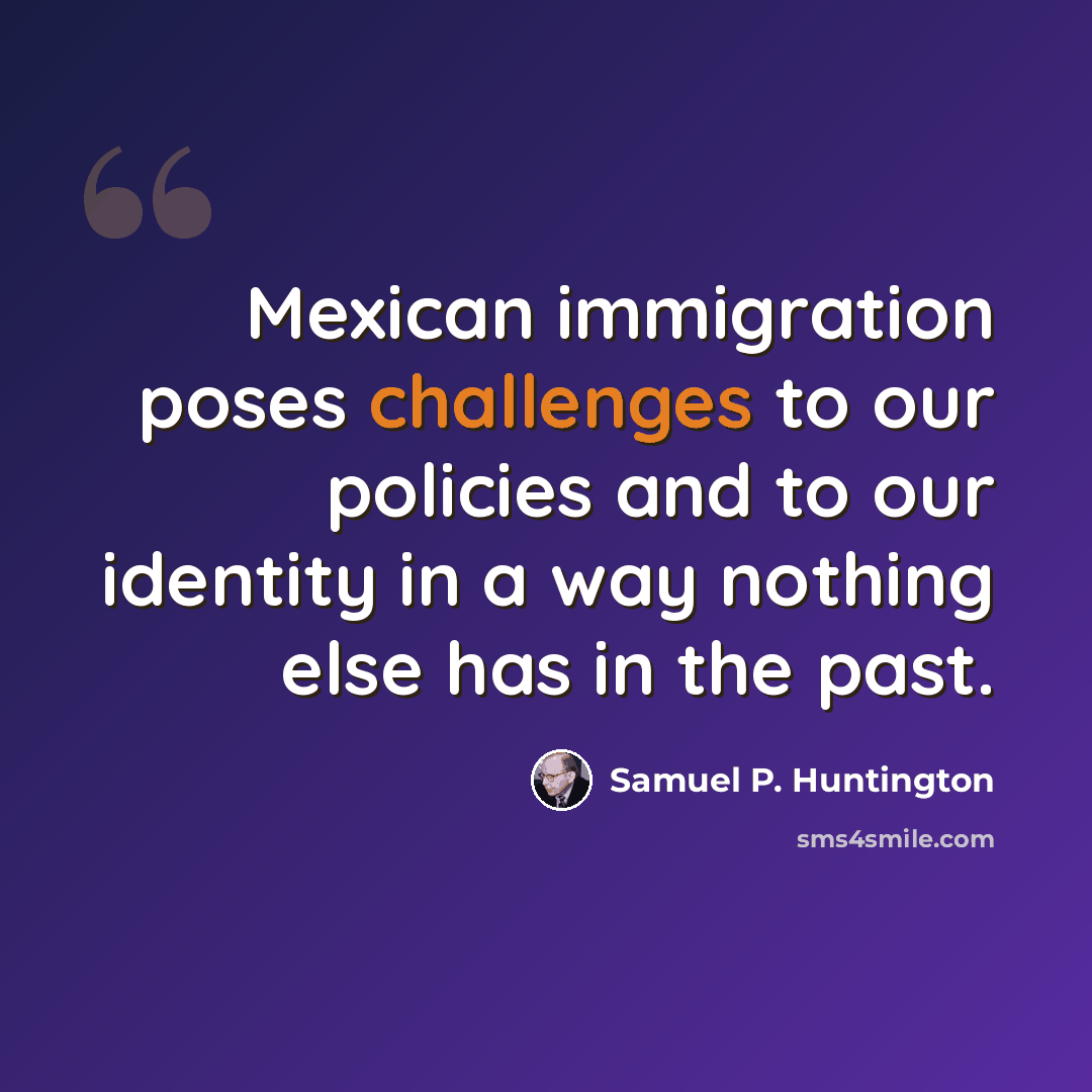 “Mexican immigration poses challenges to our policies and to our identity in a way nothing else has in the past.” quote by Samuel P. Huntington